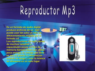 Reproductor Mp3 Es un formato de audio digital produce archivos de un  mp3 puede usar tan solo un 10% de almacenamiento exigida por el formato cd. Los reproductores de mp3 vienen de muchos tamaños y capacidades posee un tipo de memoria llamada flash que utiliza poca energía, la ventaja que tiene es que no pierde la información cuando se apaga y toda la música se almacena en un solo lugar. 