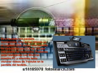 Teclado G19 Es el teclado con pantalla incorporada. Uno de los últimos es el Logitech G19. incluir una pantalla Se caracteriza por LCD de 320 por 240 píxeles de resolución. Podemos estar trabajando con Word en nuestro PC y mientras tanto visionar videos de Youtube en la pantalla del teclado. 