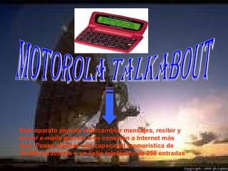 Motorola Talkabout Este aparato permite intercambiar mensajes, recibir y enviar e-mails gracias a su conexión a Internet más fácil. Posee además una capacidad memorística de 70.000 caracteres y un listín telefónico de 250 entradas .  