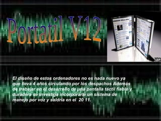 Portatil V12 El diseño de estos ordenadores no es nada nuevo ya que lleva 4 años circulando por los despachos Además de trabajar en el desarrollo de una pantalla táctil fiable y duradera se investiga incorporarle un sistema de manejo por voz y saldría en el  20 11. 