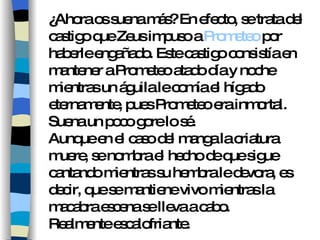 ¿Ahora os suena más? En efecto, se trata del castigo que Zeus impuso a  Prometeo  por haberle engañado. Este castigo consistía en mantener a Prometeo atado día y noche mientras un águila le comía el hígado eternamente, pues Prometeo era inmortal. Suena un poco gore lo sé. Aunque en el caso del manga la criatura muere, se nombra el hecho de que sigue cantando mientras su hembra le devora, es decir, que se mantiene vivo mientras la macabra escena se lleva a cabo. Realmente escalofriante. 