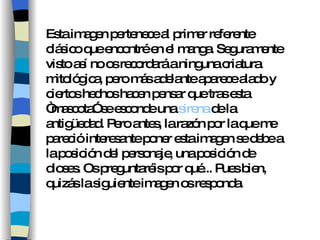 Esta imagen pertenece al primer referente clásico que encontré en el manga. Seguramente visto así no os recordará a ninguna criatura mitológica, pero más adelante aparece alado y ciertos hechos hacen pensar que tras esta “mascota” se esconde una  sirena  de la antigüedad. Pero antes, la razón por la que me pareció interesante poner esta imagen se debe a la posición del personaje, una posición de dioses. Os preguntaréis por qué... Pues bien, quizás la siguiente imagen os responda. 