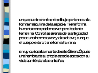 Aunque cueste creerlo este dibujo pertenece a la forma masculina de la especie. Tiene forma humana como podemos ver pero bastante femenina. Como las sirenas de la antigüedad posee una hermosa voz y alas de ave, aunque el cuerpo entero tiene forma humana.  Es muy curiosa la muerte de este “sireno”, pues una hembra de su propia especie acaba con su vida comiéndole las entrañas. 