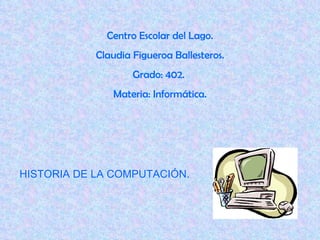 Centro Escolar del Lago. Claudia Figueroa Ballesteros. Grado: 402.  Materia: Informática. HISTORIA DE LA COMPUTACIÓN. 