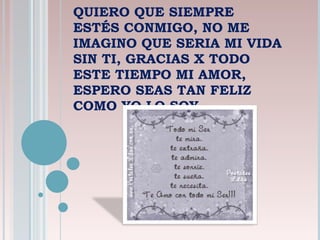QUIERO QUE SIEMPRE ESTÉS CONMIGO, NO ME IMAGINO QUE SERIA MI VIDA SIN TI, GRACIAS X TODO ESTE TIEMPO MI AMOR, ESPERO SEAS TAN FELIZ COMO YO LO SOY