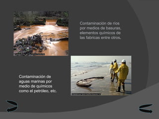 Contaminación de ríos por medios de basuras, elementos químicos de las fabricas entre otros .  Contaminación de aguas marinas por medio de químicos como el petróleo, etc.  