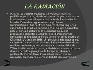 La radiación Aunque las pruebas nucleares atmosféricas han sido prohibidas por la mayoría de los países, lo que ha supuesto la eliminación de una importante fuente de lluvia radiactiva, la radiación nuclear sigue siendo un problema medioambiental. Las centrales siempre liberan pequeñas cantidades de residuos nucleares en el agua y la atmósfera, pero el principal peligro es la posibilidad de que se produzcan accidentes nucleares, que liberan enormes cantidades de radiación al medio ambiente, como ocurrió en Chernóbil, Ucrania, en 1986. Un problema más grave al que se enfrenta la industria nuclear es el almacenamiento de los residuos nucleares, que conservan su carácter tóxico de 700 a 1 millón de años. La seguridad de un almacenamiento durante periodos geológicos de tiempo es, al menos, problemática; entre tanto, los residuos radiactivos se acumulan, amenazando la integridad del medio ambiente. 