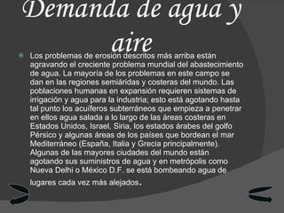 Demanda de agua y aire Los problemas de erosión descritos más arriba están agravando el creciente problema mundial del abastecimiento de agua. La mayoría de los problemas en este campo se dan en las regiones semiáridas y costeras del mundo. Las poblaciones humanas en expansión requieren sistemas de irrigación y agua para la industria; esto está agotando hasta tal punto los acuíferos subterráneos que empieza a penetrar en ellos agua salada a lo largo de las áreas costeras en Estados Unidos, Israel, Siria, los estados árabes del golfo Pérsico y algunas áreas de los países que bordean el mar Mediterráneo (España, Italia y Grecia principalmente). Algunas de las mayores ciudades del mundo están agotando sus suministros de agua y en metrópolis como Nueva Delhi o México D.F. se está bombeando agua de lugares cada vez más alejados . 