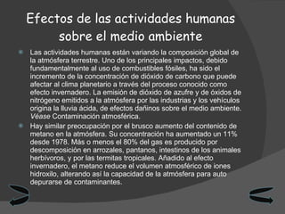 Efectos de las actividades humanas sobre el medio ambiente Las actividades humanas están variando la composición global de la atmósfera terrestre. Uno de los principales impactos, debido fundamentalmente al uso de combustibles fósiles, ha sido el incremento de la concentración de dióxido de carbono que puede afectar al clima planetario a través del proceso conocido como efecto invernadero. La emisión de dióxido de azufre y de óxidos de nitrógeno emitidos a la atmósfera por las industrias y los vehículos origina la lluvia ácida, de efectos dañinos sobre el medio ambiente.  Véase  Contaminación atmosférica. Hay similar preocupación por el brusco aumento del contenido de metano en la atmósfera. Su concentración ha aumentado un 11% desde 1978. Más o menos el 80% del gas es producido por descomposición en arrozales, pantanos, intestinos de los animales herbívoros, y por las termitas tropicales. Añadido al efecto invernadero, el metano reduce el volumen atmosférico de iones hidroxilo, alterando así la capacidad de la atmósfera para auto depurarse de contaminantes. 