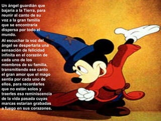 Un ángel guardián que bajaría a la Tierra, para reunir al canto de su voz a la gran familia que se encontraría dispersa por todo el mundo.  Al escuchar la voz del ángel se despertaría una sensación de felicidad infinita en el corazón de cada uno de los miembros de su familia, transmitiendo ese canto el gran amor que el mago sentía por cada uno de ellos, para recordarles que no están solos y traerles esa reminiscencia de la vida pasada cuyas marcas estarían grabadas a fuego en sus corazones.  