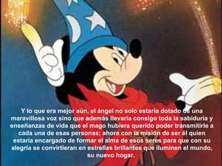 Y lo que era mejor aún, el ángel no solo estaría dotado de una maravillosa voz sino que además llevaría consigo toda la sabiduría y enseñanzas de vida que el mago hubiera querido poder transmitirle a cada una de esas personas; ahora con la misión de ser él quien estaría encargado de formar el alma de esos seres para que con su alegría se convirtieran en estrellas brillantes que iluminen el mundo, su nuevo hogar.  