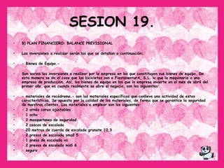 SESION 19. B) PLAN FINANCIERO: BALANCE PREVISIONAL  Las inversiones a realizar serán las que se detallan a continuación: - Bienes de Equipo.- Son varias las inversiones a realizar por la empresa en los que constituyen sus bienes de equipo. De esta manera se da el caso que las bicicletas son a FiestaventurA, S.L. lo que la maquinaria a una empresa de producción. Así, los bienes de equipo en los que la empresa invierte en el mes de abril del primer año, que es cuando realmente se abre el negocio, son los siguientes: - materiales de rocódromo.- son los materiales específicos que conlleva una actividad de estas características. Se apuesta por la calidad de los materiales, de forma que se garantice la seguridad de nuestros clientes. Los materiales a emplear son los siguientes:  · 2 arnés corax ajustables  · 1 ocho  · 2 mosquetones de seguridad  · 2 cascos de escalada  · 20 metros de cuerda de escalada granate 10.3  · 2 presas de escalada small 5  · 1 presa de escalada xs  · 2 presas de escalada midi 6  · seguro 