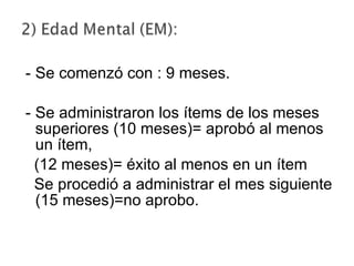 Se comenzó con : 9 meses. Se administraron los ítems de los meses superiores (10 meses)= aprobó al menos un ítem,  (12 meses)= éxito al menos en un ítem Se procedió a administrar el mes siguiente (15 meses)=no aprobo. 