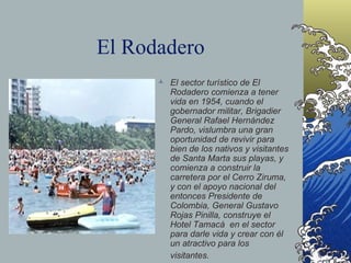 El Rodadero El sector turístico de El Rodadero comienza a tener vida en 1954, cuando el gobernador militar, Brigadier General Rafael Hernández Pardo, vislumbra una gran oportunidad de revivir para bien de los nativos y visitantes de Santa Marta sus playas, y comienza a construir la carretera por el Cerro Ziruma, y con el apoyo nacional del entonces Presidente de Colombia, General Gustavo Rojas Pinilla, construye el  Hotel Tamacá  en el sector para darle vida y crear con él un atractivo para los visitantes.     