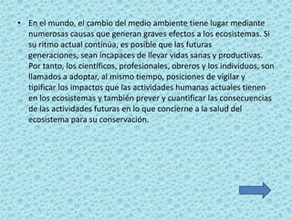 • En el mundo, el cambio del medio ambiente tiene lugar mediante
  numerosas causas que generan graves efectos a los ecosistemas. Si
  su ritmo actual continúa, es posible que las futuras
  generaciones, sean incapaces de llevar vidas sanas y productivas.
  Por tanto, los científicos, profesionales, obreros y los individuos, son
  llamados a adoptar, al mismo tiempo, posiciones de vigilar y
  tipificar los impactos que las actividades humanas actuales tienen
  en los ecosistemas y también prever y cuantificar las consecuencias
  de las actividades futuras en lo que concierne a la salud del
  ecosistema para su conservación.
 