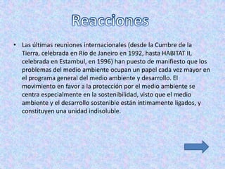 • Las últimas reuniones internacionales (desde la Cumbre de la
  Tierra, celebrada en Río de Janeiro en 1992, hasta HABITAT II,
  celebrada en Estambul, en 1996) han puesto de manifiesto que los
  problemas del medio ambiente ocupan un papel cada vez mayor en
  el programa general del medio ambiente y desarrollo. El
  movimiento en favor a la protección por el medio ambiente se
  centra especialmente en la sostenibilidad, visto que el medio
  ambiente y el desarrollo sostenible están íntimamente ligados, y
  constituyen una unidad indisoluble.
 