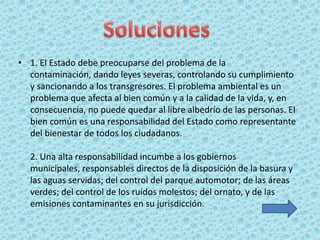 • 1. El Estado debe preocuparse del problema de la
  contaminación, dando leyes severas, controlando su cumplimiento
  y sancionando a los transgresores. El problema ambiental es un
  problema que afecta al bien común y a la calidad de la vida, y, en
  consecuencia, no puede quedar al libre albedrío de las personas. El
  bien común es una responsabilidad del Estado como representante
  del bienestar de todos los ciudadanos.

  2. Una alta responsabilidad incumbe a los gobiernos
  municipales, responsables directos de la disposición de la basura y
  las aguas servidas; del control del parque automotor; de las áreas
  verdes; del control de los ruidos molestos; del ornato, y de las
  emisiones contaminantes en su jurisdicción.
 