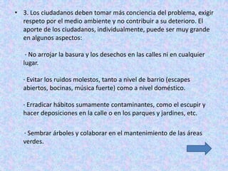 • 3. Los ciudadanos deben tomar más conciencia del problema, exigir
  respeto por el medio ambiente y no contribuir a su deterioro. El
  aporte de los ciudadanos, individualmente, puede ser muy grande
  en algunos aspectos:

   · No arrojar la basura y los desechos en las calles ni en cualquier
  lugar.

  · Evitar los ruidos molestos, tanto a nivel de barrio (escapes
  abiertos, bocinas, música fuerte) como a nivel doméstico.

  · Erradicar hábitos sumamente contaminantes, como el escupir y
  hacer deposiciones en la calle o en los parques y jardines, etc.

  · Sembrar árboles y colaborar en el mantenimiento de las áreas
  verdes.
 
