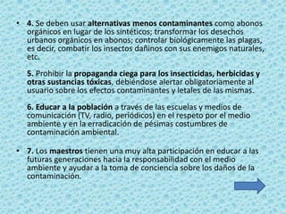 • 4. Se deben usar alternativas menos contaminantes como abonos
  orgánicos en lugar de los sintéticos; transformar los desechos
  urbanos orgánicos en abonos; controlar biológicamente las plagas,
  es decir, combatir los insectos dañinos con sus enemigos naturales,
  etc.
  5. Prohibir la propaganda ciega para los insecticidas, herbicidas y
  otras sustancias tóxicas, debiéndose alertar obligatoriamente al
  usuario sobre los efectos contaminantes y letales de las mismas.
  6. Educar a la población a través de las escuelas y medios de
  comunicación (TV, radio, periódicos) en el respeto por el medio
  ambiente y en la erradicación de pésimas costumbres de
  contaminación ambiental.

• 7. Los maestros tienen una muy alta participación en educar a las
  futuras generaciones hacia la responsabilidad con el medio
  ambiente y ayudar a la toma de conciencia sobre los daños de la
  contaminación.
 