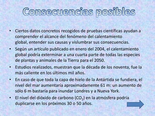 • Ciertos datos concretos recogidos de pruebas científicas ayudan a
  comprender el alcance del fenómeno del calentamiento
  global, entender sus causas y vislumbrar sus consecuencias.
• Según un artículo publicado en enero del 2004, el calentamiento
  global podría exterminar a una cuarta parte de todas las especies
  de plantas y animales de la Tierra para el 2050.
• Estudios realizados, muestran que la década de los noventa, fue la
  más caliente en los últimos mil años.
• En caso de que toda la capa de hielo de la Antártida se fundiera, el
  nivel del mar aumentaría aproximadamente 61 m: un aumento de
  sólo 6 m bastaría para inundar Londres y a Nueva York.
• El nivel del dióxido de carbono (CO2) en la atmósfera podría
  duplicarse en los próximos 30 o 50 años.
 