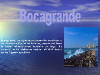 Bocagrande Bocagrande, un lugar muy concurrido, es el centro de concentración de los turistas, puesto que tiene la mejor infraestructura hotelera del lugar. La mayoría de los visitantes residen allí disfrutando de los lugares apacibles 