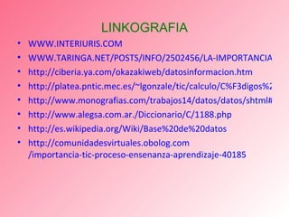 LINKOGRAFIA WWW.INTERIURIS.COM WWW.TARINGA.NET/POSTS/INFO/2502456/LA-IMPORTANCIA-DE-LAS-TIC-:D.HTML http://ciberia.ya.com/okazakiweb/datosinformacion.htm http://platea.pntic.mec.es/~lgonzale/tic/calculo/C%F3digos%20binarios.pdf http://www.monografias.com/trabajos14/datos/datos/shtml#co http :// www.alegsa.com.ar ./Diccionario/C/1188. php http :// es.wikipedia.org / Wiki / Base%20de%20datos http :// comunidadesvirtuales.obolog.com /importancia-tic-proceso- ensenanza -aprendizaje-40185 