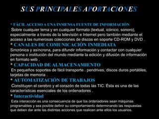 * FÁCILACCESO A UNA INMENSA FUENTE DE INFORMACIÓN
Sobre cualquier tema y en cualquier formato (textual, icónico, sonoro),
especialmente a través de la televisión e Internet pero también mediante el
acceso a las numerosas colecciones de discos en soporte CD-ROM y DVD .
* CANALES DE COMUNICACIÓN INMEDIATA
Sincrónica y asíncrona, para difundir información y contactar con cualquier
persona o institución del mundo mediante la edición y difusión de información
en formato web .
* CAPACIDAD DE ALMACENAMIENTO
En pequeños soportes de fácil transporte . pendrives, discos duros portátiles,
tarjetas de memoria .
* AUTOMATIZACIÓN DE TRABAJOS
Constituyen el cerebro y el corazón de todas las TIC. Ésta es una de las
características esenciales de los ordenadores .
* Interactividad
Esta interacción es una consecuencia de que los ordenadores sean máquinas
programables y sea posible definir su comportamiento determinando las respuestas
que deben dar ante las distintas acciones que realicen ante ellos los usuarios.
SUS PRINCIPALES APORTACIONES
 