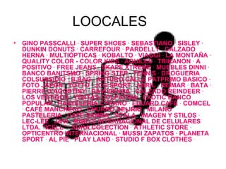 LOOCALES GINO PASSCALLI  ·  SUPER SHOES  ·  SEBASTIANO  ·  SISLEY  ·  DUNKIN DONUTS  ·  CARREFOUR  ·  PARDELLY  ·  CALZADO HERNA  ·  MULTIÓPTICAS  ·  KOBALTO  ·  VIAGGI  ·  LA MONTAÑA  ·  QUALITY COLOR  -  COLOR KIDS  ·  AQUILES  ·  TRIKANON  ·  A POSITIVO  ·  FREE JEANS  ·  SKAPE XTREME  ·  MUEBLES DINNI  ·  BANCO BANITSMO  ·  SPRING STEP  ·  TENNIS  ·  DROGUERIA COLSUBSIDIO  ·  B.BAG  ·  ARTURO CALLE PATPRIMO BASICO  ·  FOTO JAPÓN  ·  TOTTO  ·  JCG SPORT  ·  ABRIL  ·  REIMAR  ·  BATA  ·  PIERRE D'AGOSTINY  ·  DAVIVIENDA  ·  CALZADO REINDEER  ·  LOS VESTIDOS  ·  YENTAS COLPATRIA  ·  EXOTIC BANCO POPULAR  ·  PASTELERÍA CYRANO  ·  EDUARD CAFÉ  ·  COMCEL  ·  CAFÉ MANCHEGO  ·  CHURRO DELIRIO  ·  MILANO PASTELERIA  ·  CAFÉ SAMBA  ·  SCALA  ·  IMAGEN Y STILOS  ·  LEC-LEE  ·  JAVI  ·  MIMO'S INTERNACIONAL DE CELULARES LTDA. "ICELL"  ·  SORA COLECTION  ·  ATHLETIC STORE  ·  OPTICENTRO INTERNACIONAL  ·  MUSSI ZAPATOS  ·  PLANETA SPORT  ·  AL PIE  ·  PLAY LAND  ·  STUDIO F BOX CLOTHES   ·  