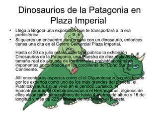 Dinosaurios de la Patagonia en Plaza Imperial  Llega a Bogotá una exposición que te transportará a la era prehistórica Si quieres un encuentro cara a cara con un dinosaurio, entonces tienes una cita en el Centro Comercial Plaza Imperial.    Hasta el 20 de julio estará abierta al público la exhibición Dinosaurios de la Patagonia, una muestra de diez réplicas en tamaño real de algunos de los animales prehistóricos más imponentes encontrados en las cordilleras del Cono Sur del Continente.    Allí encontrarás especies como el el Giganotosaurus conciderado por los expertos como uno de los más grandes del planeta, el Piatnitzkysaurus qiue vivió en el periódo Jurásico, el Epachtosaurus, el Gasparinisaurus ó el Herrasaurus, algunos de ellos alcanzaron dimensiones de hasta 4 metros de altura y 16 de longitud y más de 225 millones de historia en el planeta .  