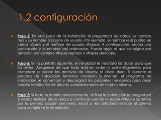 1.2 ConfiguraciónPaso 4: ¡Cuidado! Este es uno de los pasos más importantes y delicados. Se trata de indicar dónde se debe instalar Ubuntu. Escoja la opción correcta o podría formatear una partición no deseada si va a compartir el disco duro con otros sistemas operativos. Existen tres opciones: 1.Formatear todo el disco duro. Elija ésta si desea borrarlo todo y usar el disco duro por defecto como único para Ubuntu. Es la opción más fácil y menos problemática. 2.Espacio libre contiguo. Ubuntu usará un trozo de espacio libre del disco duro para instalarse. Ésta es la opción más recomendable si desea conservar su antiguo sistema operativo o alguna partición con sus datos. Es una opción muy habitual para aquéllos que desean seguir también con un primer o segundo sistema operativo como Windows o Mac OS. 3.Particionamiento manual. Con esta opción, podrá especificar cómo serán las particiones de forma más específica. Ésta no es la mejor opción si nunca se ha hecho una partición o se ha instalado Linux antes. De cualquier modo, es aconsejable consultar previamente la guía Particionar el disco duro. 