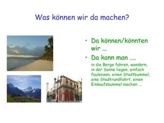 Was können wir da machen? Da können/könnten wir ... Da kann man .... in die Berge fahren, wandern, in der Sonne liegen, einfach faulenzen, einen Stadtbummel, eine Stadtrundfahrt, einen Einkaufsbummel machen ... 