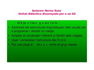 Autores: Nerea Sanz  Unitat didàctica dissenyada per a un A2 Objectius generals: Aprendre les estructures lingüístiques més usuals per a programar i decidir un viatge. Ampliar el vocabulari referent a l’àmbit dels viatges. Usar i consolidar l’estructura del  Perfekt . Fer una pluja  d’idees  entre el grup classe. 