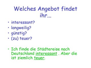 Welches Angebot findet ihr... interessant? langweilig? günstig? (zu) teuer? Ich finde die Städtereise nach Deutschland  interessant  . Aber die ist ziemlich  teuer . 