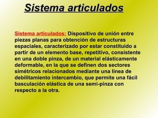 Sistema articulados Sistema articulados:   Dispositivo de unión entre piezas planas para obtención de estructuras espaciales, caracterizado por estar constituido a partir de un elemento base, repetitivo, consistente en una doble pinza, de un material elásticamente deformable, en la que se definen dos sectores simétricos relacionados mediante una línea de debilitamiento intercambio, que permite una fácil basculación elástica de una semi-pinza con respecto a la otra. 