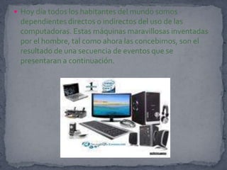 Hoy día todos los habitantes del mundo somos dependientes directos o indirectos del uso de las computadoras. Estas máquinas maravillosas inventadas por el hombre, tal como ahora las concebimos, son el resultado de una secuencia de eventos que se presentaran a continuación.