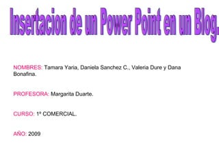 Insertacion de un Power Point en un Blog.  NOMBRES:  Tamara Yaria, Daniela Sanchez C., Valeria Dure y Dana Bonafina.  PROFESORA:  Margarita Duarte.  CURSO:  1º COMERCIAL.  AÑO:  2009 