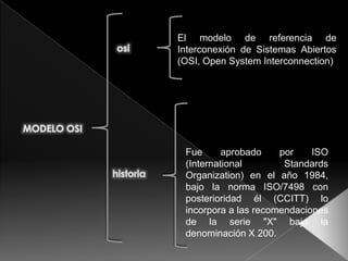 El modelo de referencia de Interconexión de Sistemas Abiertos (OSI, Open System Interconnection)  osi MODELO OSI Fue aprobado por ISO (International Standards Organization) en el año 1984, bajo la norma ISO/7498 con posterioridad él (CCITT) lo incorpora a las recomendaciones de la serie &quot;X&quot; bajo la denominación X 200. historia 
