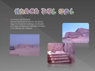 La Huaca de la Luna fue el centro ceremonial religioso de la mitología mochica. Situada a medio kilómetro de la Huaca del Sol, esta construcción destaca por tener templos que fueron superpuestos y construidos en diferentes períodos. Tiene una base cuadrada de 87 metros de lado y una altura de 21 metros. En su plataforma superior se levantaban una serie de salas decoradas con figuras humanas.En un altar ceremonial del último templo construido fueron descubiertos los restos de 40 guerreros sacrificados. Es importante destacar que para esta cultura era un honor inmenso el poder ser sacrificado. 