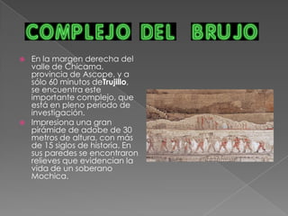 La Huaca del Sol tiene aproximadamente 43 mts. de altura, segun la tradicion oral fue construida en 3 dias empleando 250,000 hombres y 70 millones de adobes.