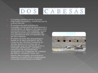 En la margen derecha del valle de Chicama, provincia de Ascope, y a sólo 60 minutos deTrujillo, se encuentra este importante complejo, que está en pleno periodo de investigación.Impresiona una gran pirámide de adobe de 30 metros de altura, con más de 15 siglos de historia. En sus paredes se encontraron relieves que evidencian la vida de un soberano Mochica. 