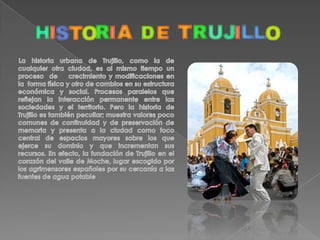 Trujillo, Ciudad de la Eterna Primavera. Ubicada en la parte noreste de Perú, es la capital del departamento de La Libertad.Trujillo, se halla próxima a las costas del océano Pacífico, en una región costera desértica. Fundada en 1534 por Miguel de Estete y bien fortificadapara evitar el asalto de los piratas.Fue capital provisional de Perú durante su independencia.  Funciona como centro comercial de la región La Libertad, donde se cultiva caña de azúcar y arroz. Es, además, un centro de distribución de mercancías y cuenta con establecimientos de los sectores textil y alimentario