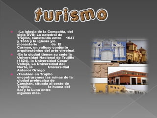La historia urbana de Trujillo, como la de cualquier otra ciudad, es al mismo tiempo un proceso  de    crecimiento y modificaciones en la  forma física y otro de cambios en su estructura económica y social. Procesos paralelos que reflejan la interacción permanente entre las sociedades y el territorio. Pero la historia de Trujillo es también peculiar; muestra valores poco comunes de continuidad y de preservación de memoria y presenta a la ciudad como foco central de espacios mayores sobre los que ejerce su dominio y que incrementan sus recursos. En efecto, la fundación de Trujillo en el corazón del valle de Moche, lugar escogido por los agrimensores españoles por su cercanía a las fuentes de agua potable