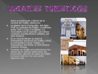  -La iglesia de la Compañía, del siglo XVII; La catedral de Trujillo, construida entre    1647 y 1666 y la iglesia y/o monasterio             de  El Carmen, un valioso conjunto arquitectónico del arte virreinal.-En la ciudad tienen su sede la Universidad Nacional de Trujillo (1824), la Universidad Cesar Vallejo, La Universidad del Norte, la              Universidad Antenor Orrego-También en Trujillo encontraremos las ruinas de la ciudad preincaica de                 Canchan, situada al oeste de Trujillo,                la huaca del Sol y la Luna entre           algunas más. 