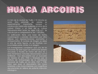 Entre el patrimonio cultural de la ciudad de Trujillo, destacan:La iglesia de la Compañía, del siglo XVII; La catedral de Trujillo, construida entre 1647 y 1666 y la iglesia y/o monasterio de El Carmen, un valioso conjunto arquitectónico-artístico del arte virreinal.En la ciudad tienen su sede la Universidad Nacional de Trujillo (1824), la Universidad Cesar Vallejo, La Universidad del Norte, la Universidad Antenor Orrego.Tambien en Trujillo encontraremos las ruinas de la ciudad preincaica de Chanchán, situada al oeste de Trujillo, la huaca del Sol y la Luna entre algunas más.