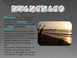 Este centro urbano prehispánico representa la más grande ciudad de barro de América prehispánica. Fue declarada Patrimonio Culturadle la Humanidad por la UNESCO en 1986.Chan Chan habría sido la capital del reino Chimú, abarcando originalmente más de 20 km2 desde las proximidades del puerto de Huanchaco hasta el Cerro Campana. Los arqueólogos estiman que albergó a más de 100 mil personas.En su estructura se distinguen plazas, viviendas, depósitos, talleres, calles, murallas y templos piramidales. Sus enormes muros están profusamente decorados con relieves de figuras geométricas, estilizados zoomorfas y seres mitológicos. El recorrido por el sitio arqueológico se complementa con la visita al Museo de Sitio.Chan-Chan - Metrópoli capital del extenso y poderoso reino Chimú, la de mayor importancia en el litoral, cuya extensión se calcula en 18 km. cuadrados. Es hoy un inmenso laberinto de enormes paredes, muchas de ellas labradas con belleza, donde aún se puede apreciar sus bien trazadas calles que se cruzan en ángulo recto; suntuosos que traían agua desde considerables distancias, como el de la Cumbre que unía los valles de Chicama y Moche. 