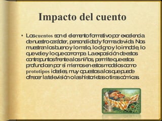 Impacto del cuento  Los  cuentos  son el elemento formativo por excelencia de nuestro carácter, personalidad y forma de vida. Nos muestran los bueno y lo malo, lo digno y lo innoble, lo que vale y lo que corrompe. La exposición de estos contrapuntos frente a los niños, permite que estos profundicen por sí mismos en estos modelos como  prototipos  ideales, muy opuestos a los que puede ofrecer la televisión o las historietas o tiras cómicas.   