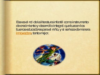 Ese es el rol de la literatura infantil como instrumento de crecimiento y desarrollo integral que buscan los buenos educadores para el niño, y si se hace de manera  innovadora , tanto mejor. 