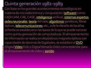 Quinta generación 1982-1989Con base en los grandes acontecimientos tecnológicos en materia de microelectrónica y computación (software) como CADI CAM, CAE, CASE, inteligencia artificial, sistemas expertos, redes neuronales, teoría del caos, algoritmos genéticos, fibras ópticas, telecomunicaciones, etc., a de la década de los años ochenta se establecieron las bases de lo que se puede conocer como quinta generación de computadoras. El almacenamiento de información se realiza en dispositivos magneto ópticos con capacidades de decenas de Gigabytes; se establece el DVD (Digital Video Disk o Digital Versatile Disk) como estándar para el almacenamiento de video y sonido.
