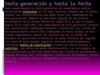 Sexta generación y hasta la fechaComo supuestamente la sexta generación de computadoras está en marcha desde principios de los años noventas, debemos por lo menos, esbozar las características que deben tener las computadoras de esta generación. También se mencionan algunos de los avances tecnológicos de la última década del siglo XX y lo que se espera lograr en el siglo XXI. Las computadoras de esta generación cuentan con arquitecturas combinadas Paralelo / Vectorial, con cientos de microprocesadores vectoriales trabajando al mismo tiempo; se han creado computadoras capaces de realizar más de un millón de millones de operaciones aritméticas de punto flotante por segundo las redes de área mundial seguirán creciendo desorbitadamente utilizando medios de comunicación a través de fibras ópticas y satélites, con anchos de banda impresionantes. Las tecnologías de esta generación ya han sido desarrolla das o están en ese proceso. Algunas de ellas son: inteligencia / artificial distribuida; teoría del caos, sistemas difusos, holografía, transistores ópticos, etcétera.