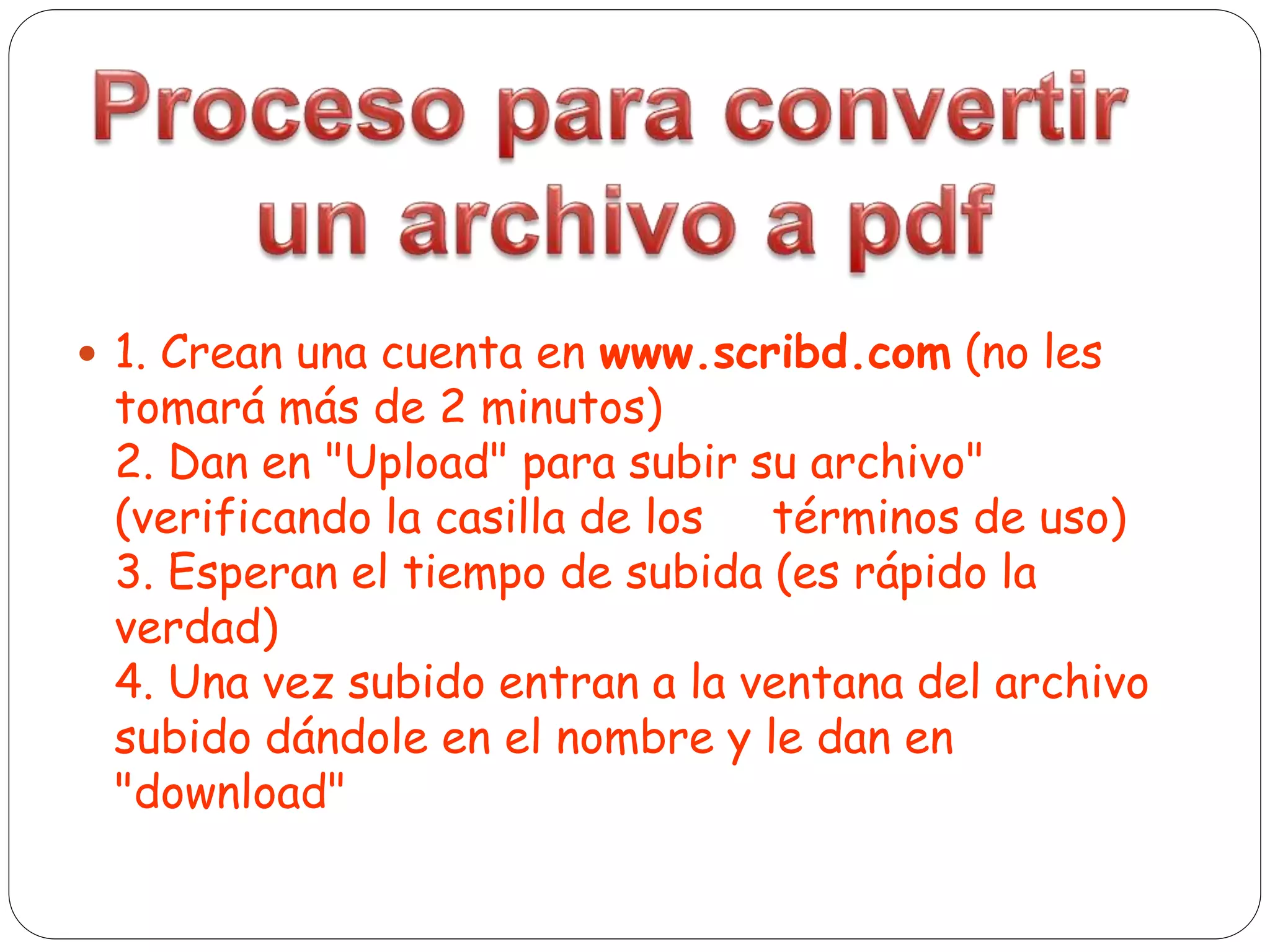  1. Crean una cuenta en www.scribd.com (no les
tomará más de 2 minutos)
2. Dan en "Upload" para subir su archivo"
(verificando la casilla de los términos de uso)
3. Esperan el tiempo de subida (es rápido la
verdad)
4. Una vez subido entran a la ventana del archivo
subido dándole en el nombre y le dan en
"download"
 